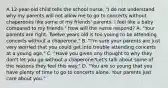 A 12-year-old child tells the school nurse, "I do not understand why my parents will not allow me to go to concerts without chaperones like some of my friends' parents. I feel like a baby compared to my friends." How will the nurse respond? A. "Your parents are right. Twelve years old is too young to be attending concerts without a chaperone." B. "I'm sure your parents are just very worried that you could get into trouble attending concerts at a young age." C. "Have you given any thought to why they don't let you go without a chaperone?Let's talk about some of the reasons they feel this way." D. "You are so young that you have plenty of time to go to concerts alone. Your parents just care about you."