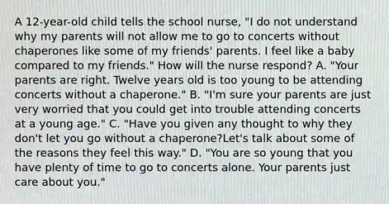 A 12-year-old child tells the school nurse, "I do not understand why my parents will not allow me to go to concerts without chaperones like some of my friends' parents. I feel like a baby compared to my friends." How will the nurse respond? A. "Your parents are right. Twelve years old is too young to be attending concerts without a chaperone." B. "I'm sure your parents are just very worried that you could get into trouble attending concerts at a young age." C. "Have you given any thought to why they don't let you go without a chaperone?Let's talk about some of the reasons they feel this way." D. "You are so young that you have plenty of time to go to concerts alone. Your parents just care about you."