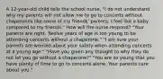 A 12-year-old child tells the school nurse, "I do not understand why my parents will not allow me to go to concerts without chaperones like some of my friends' parents. I feel like a baby compared to my friends." How will the nurse respond? "Your parents are right. Twelve years of age is too young to be attending concerts without a chaperone." "I am sure your parents are worried about your safety when attending concerts at a young age." "Have you given any thought to why they do not let you go without a chaperone?" "You are so young that you have plenty of time to go to concerts alone. Your parents care about you."