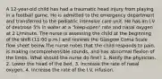 A 12-year-old child has had a traumatic head injury from playing in a football game. He is admitted to the emergency department and transferred to the pediatric intensive care unit. He has an I.V. of dextrose 5% in water at a "keep-open" rate and nasal oxygen at 2 L/minute. The nurse is assessing the child at the beginning of the shift (11:00 p.m.) and reviews the Glasgow Coma Scale flow sheet below.The nurse notes that the child responds to pain, is making incomprehensible sounds, and has abnormal flexion of the limbs. What should the nurse do first? 1. Notify the physician. 2. Lower the head of the bed. 3. Increase the rate of nasal oxygen. 4. Increase the rate of the I.V. infusion.