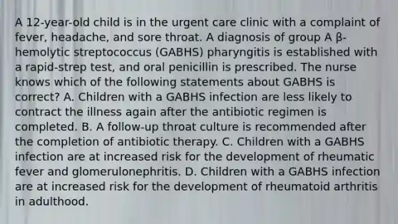 A 12-year-old child is in the urgent care clinic with a complaint of fever, headache, and sore throat. A diagnosis of group A β-hemolytic streptococcus (GABHS) pharyngitis is established with a rapid-strep test, and oral penicillin is prescribed. The nurse knows which of the following statements about GABHS is correct? A. Children with a GABHS infection are less likely to contract the illness again after the antibiotic regimen is completed. B. A follow-up throat culture is recommended after the completion of antibiotic therapy. C. Children with a GABHS infection are at increased risk for the development of rheumatic fever and glomerulonephritis. D. Children with a GABHS infection are at increased risk for the development of rheumatoid arthritis in adulthood.