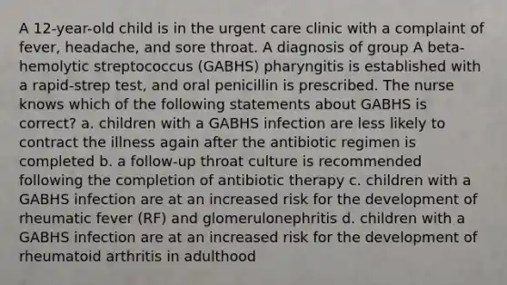 A 12-year-old child is in the urgent care clinic with a complaint of fever, headache, and sore throat. A diagnosis of group A beta-hemolytic streptococcus (GABHS) pharyngitis is established with a rapid-strep test, and oral penicillin is prescribed. The nurse knows which of the following statements about GABHS is correct? a. children with a GABHS infection are less likely to contract the illness again after the antibiotic regimen is completed b. a follow-up throat culture is recommended following the completion of antibiotic therapy c. children with a GABHS infection are at an increased risk for the development of rheumatic fever (RF) and glomerulonephritis d. children with a GABHS infection are at an increased risk for the development of rheumatoid arthritis in adulthood