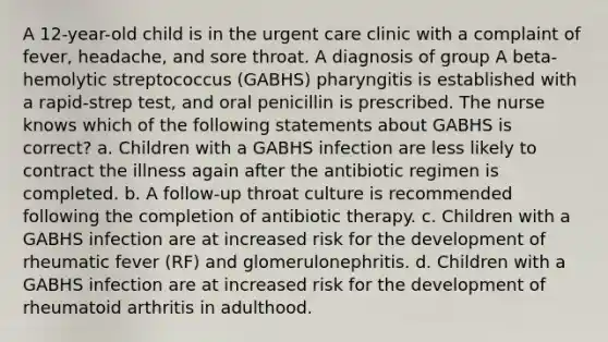 A 12-year-old child is in the urgent care clinic with a complaint of fever, headache, and sore throat. A diagnosis of group A beta-hemolytic streptococcus (GABHS) pharyngitis is established with a rapid-strep test, and oral penicillin is prescribed. The nurse knows which of the following statements about GABHS is correct? a. Children with a GABHS infection are less likely to contract the illness again after the antibiotic regimen is completed. b. A follow-up throat culture is recommended following the completion of antibiotic therapy. c. Children with a GABHS infection are at increased risk for the development of rheumatic fever (RF) and glomerulonephritis. d. Children with a GABHS infection are at increased risk for the development of rheumatoid arthritis in adulthood.