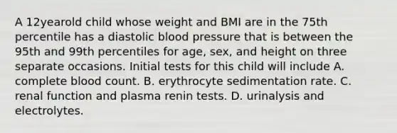 A 12yearold child whose weight and BMI are in the 75th percentile has a diastolic blood pressure that is between the 95th and 99th percentiles for age, sex, and height on three separate occasions. Initial tests for this child will include A. complete blood count. B. erythrocyte sedimentation rate. C. renal function and plasma renin tests. D. urinalysis and electrolytes.