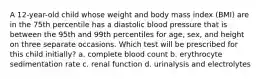 A 12-year-old child whose weight and body mass index (BMI) are in the 75th percentile has a diastolic blood pressure that is between the 95th and 99th percentiles for age, sex, and height on three separate occasions. Which test will be prescribed for this child initially? a. complete blood count b. erythrocyte sedimentation rate c. renal function d. urinalysis and electrolytes