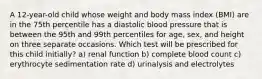 A 12-year-old child whose weight and body mass index (BMI) are in the 75th percentile has a diastolic blood pressure that is between the 95th and 99th percentiles for age, sex, and height on three separate occasions. Which test will be prescribed for this child initially? a) renal function b) complete blood count c) erythrocyte sedimentation rate d) urinalysis and electrolytes