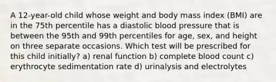 A 12-year-old child whose weight and body mass index (BMI) are in the 75th percentile has a diastolic blood pressure that is between the 95th and 99th percentiles for age, sex, and height on three separate occasions. Which test will be prescribed for this child initially? a) renal function b) complete blood count c) erythrocyte sedimentation rate d) urinalysis and electrolytes