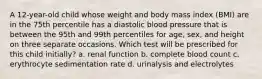 A 12-year-old child whose weight and body mass index (BMI) are in the 75th percentile has a diastolic blood pressure that is between the 95th and 99th percentiles for age, sex, and height on three separate occasions. Which test will be prescribed for this child initially? a. renal function b. complete blood count c. erythrocyte sedimentation rate d. urinalysis and electrolytes