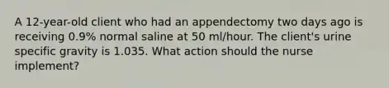 A 12-year-old client who had an appendectomy two days ago is receiving 0.9% normal saline at 50 ml/hour. The client's urine specific gravity is 1.035. What action should the nurse implement?