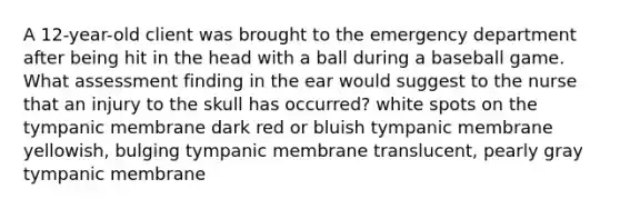 A 12-year-old client was brought to the emergency department after being hit in the head with a ball during a baseball game. What assessment finding in the ear would suggest to the nurse that an injury to the skull has occurred? white spots on the tympanic membrane dark red or bluish tympanic membrane yellowish, bulging tympanic membrane translucent, pearly gray tympanic membrane