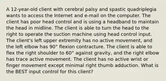 A 12-year-old client with cerebral palsy and spastic quadriplegia wants to access the Internet and e-mail on the computer. The client has poor head control and is using a headband to maintain the head in midline. The client is able to turn the head to the right to operate the suction machine using head control input. The client's left upper extremity has no active movement, and the left elbow has 90° flexion contracture. The client is able to flex the right shoulder to 60° against gravity, and the right elbow has trace active movement. The client has no active wrist or finger movement except minimal right thumb adduction. What is the BEST input control for this client?