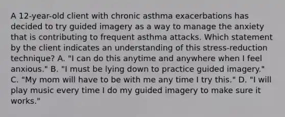 A 12-year-old client with chronic asthma exacerbations has decided to try guided imagery as a way to manage the anxiety that is contributing to frequent asthma attacks. Which statement by the client indicates an understanding of this stress-reduction technique? A. "I can do this anytime and anywhere when I feel anxious." B. "I must be lying down to practice guided imagery." C. "My mom will have to be with me any time I try this." D. "I will play music every time I do my guided imagery to make sure it works."