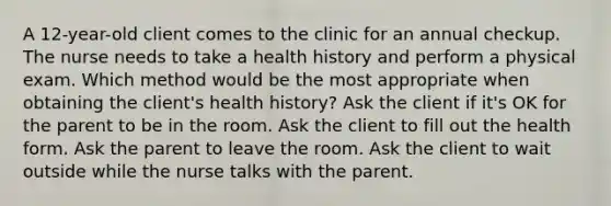 A 12-year-old client comes to the clinic for an annual checkup. The nurse needs to take a health history and perform a physical exam. Which method would be the most appropriate when obtaining the client's health history? Ask the client if it's OK for the parent to be in the room. Ask the client to fill out the health form. Ask the parent to leave the room. Ask the client to wait outside while the nurse talks with the parent.