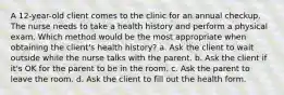 A 12-year-old client comes to the clinic for an annual checkup. The nurse needs to take a health history and perform a physical exam. Which method would be the most appropriate when obtaining the client's health history? a. Ask the client to wait outside while the nurse talks with the parent. b. Ask the client if it's OK for the parent to be in the room. c. Ask the parent to leave the room. d. Ask the client to fill out the health form.