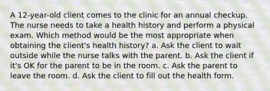 A 12-year-old client comes to the clinic for an annual checkup. The nurse needs to take a health history and perform a physical exam. Which method would be the most appropriate when obtaining the client's health history? a. Ask the client to wait outside while the nurse talks with the parent. b. Ask the client if it's OK for the parent to be in the room. c. Ask the parent to leave the room. d. Ask the client to fill out the health form.