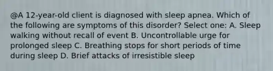 @A 12-year-old client is diagnosed with sleep apnea. Which of the following are symptoms of this disorder? Select one: A. Sleep walking without recall of event B. Uncontrollable urge for prolonged sleep C. Breathing stops for short periods of time during sleep D. Brief attacks of irresistible sleep