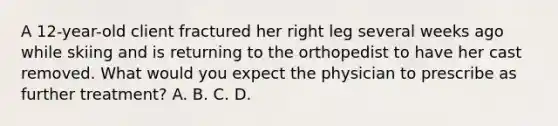 A 12-year-old client fractured her right leg several weeks ago while skiing and is returning to the orthopedist to have her cast removed. What would you expect the physician to prescribe as further treatment? A. B. C. D.