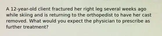 A 12-year-old client fractured her right leg several weeks ago while skiing and is returning to the orthopedist to have her cast removed. What would you expect the physician to prescribe as further treatment?