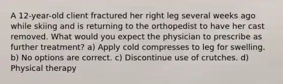 A 12-year-old client fractured her right leg several weeks ago while skiing and is returning to the orthopedist to have her cast removed. What would you expect the physician to prescribe as further treatment? a) Apply cold compresses to leg for swelling. b) No options are correct. c) Discontinue use of crutches. d) Physical therapy