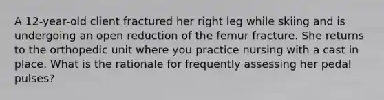 A 12-year-old client fractured her right leg while skiing and is undergoing an open reduction of the femur fracture. She returns to the orthopedic unit where you practice nursing with a cast in place. What is the rationale for frequently assessing her pedal pulses?