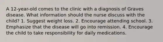 A 12-year-old comes to the clinic with a diagnosis of Graves disease. What information should the nurse discuss with the child? 1. Suggest weight loss. 2. Encourage attending school. 3. Emphasize that the disease will go into remission. 4. Encourage the child to take responsibility for daily medications.