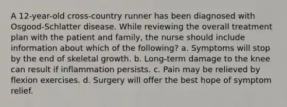 A 12-year-old cross-country runner has been diagnosed with Osgood-Schlatter disease. While reviewing the overall treatment plan with the patient and family, the nurse should include information about which of the following? a. Symptoms will stop by the end of skeletal growth. b. Long-term damage to the knee can result if inflammation persists. c. Pain may be relieved by flexion exercises. d. Surgery will offer the best hope of symptom relief.