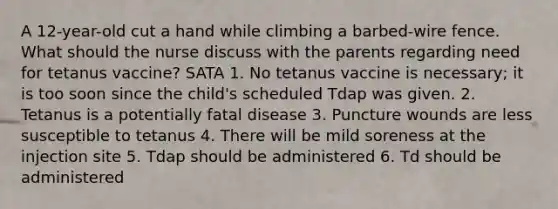 A 12-year-old cut a hand while climbing a barbed-wire fence. What should the nurse discuss with the parents regarding need for tetanus vaccine? SATA 1. No tetanus vaccine is necessary; it is too soon since the child's scheduled Tdap was given. 2. Tetanus is a potentially fatal disease 3. Puncture wounds are less susceptible to tetanus 4. There will be mild soreness at the injection site 5. Tdap should be administered 6. Td should be administered