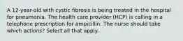 A 12-year-old with cystic fibrosis is being treated in the hospital for pneumonia. The health care provider (HCP) is calling in a telephone prescription for ampicillin. The nurse should take which actions? Select all that apply.