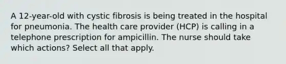 A 12-year-old with cystic fibrosis is being treated in the hospital for pneumonia. The health care provider (HCP) is calling in a telephone prescription for ampicillin. The nurse should take which actions? Select all that apply.