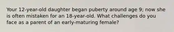 Your 12-year-old daughter began puberty around age 9; now she is often mistaken for an 18-year-old. What challenges do you face as a parent of an early-maturing female?