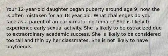 Your 12-year-old daughter began puberty around age 9; now she is often mistaken for an 18-year-old. What challenges do you face as a parent of an early-maturing female? She is likely to experience early sexual activity. She is likely to be ostracized due to extraordinary academic success. She is likely to be considered too tall and thin by her classmates. She is not likely to have boyfriends.