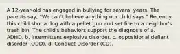 A 12-year-old has engaged in bullying for several years. The parents say, "We can't believe anything our child says." Recently this child shot a dog with a pellet gun and set fire to a neighbor's trash bin. The child's behaviors support the diagnosis of a. ADHD. b. intermittent explosive disorder. c. oppositional defiant disorder (ODD). d. Conduct Disorder (CD).