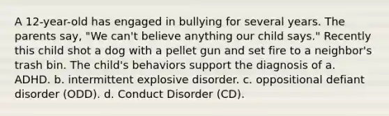 A 12-year-old has engaged in bullying for several years. The parents say, "We can't believe anything our child says." Recently this child shot a dog with a pellet gun and set fire to a neighbor's trash bin. The child's behaviors support the diagnosis of a. ADHD. b. intermittent explosive disorder. c. oppositional defiant disorder (ODD). d. Conduct Disorder (CD).