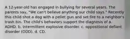 A 12-year-old has engaged in bullying for several years. The parents say, "We can't believe anything our child says." Recently this child shot a dog with a pellet gun and set fire to a neighbor's trash bin. The child's behaviors support the diagnosis of a. ADHD. b. intermittent explosive disorder. c. oppositional defiant disorder (ODD). d. CD.