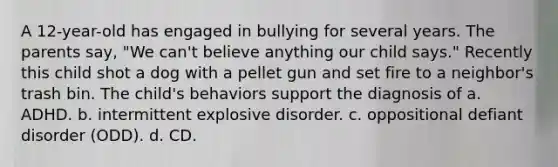 A 12-year-old has engaged in bullying for several years. The parents say, "We can't believe anything our child says." Recently this child shot a dog with a pellet gun and set fire to a neighbor's trash bin. The child's behaviors support the diagnosis of a. ADHD. b. intermittent explosive disorder. c. oppositional defiant disorder (ODD). d. CD.