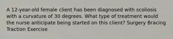 A 12-year-old female client has been diagnosed with scoliosis with a curvature of 30 degrees. What type of treatment would the nurse anticipate being started on this client? Surgery Bracing Traction Exercise