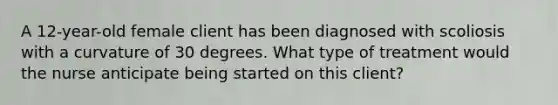 A 12-year-old female client has been diagnosed with scoliosis with a curvature of 30 degrees. What type of treatment would the nurse anticipate being started on this client?
