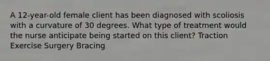 A 12-year-old female client has been diagnosed with scoliosis with a curvature of 30 degrees. What type of treatment would the nurse anticipate being started on this client? Traction Exercise Surgery Bracing