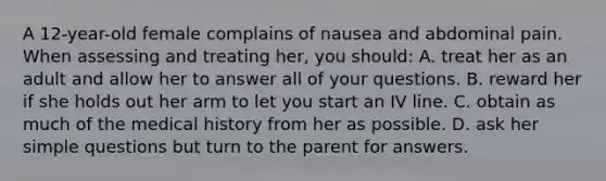 A 12-year-old female complains of nausea and abdominal pain. When assessing and treating her, you should: A. treat her as an adult and allow her to answer all of your questions. B. reward her if she holds out her arm to let you start an IV line. C. obtain as much of the medical history from her as possible. D. ask her simple questions but turn to the parent for answers.