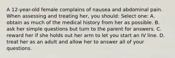 A 12-year-old female complains of nausea and abdominal pain. When assessing and treating her, you should: Select one: A. obtain as much of the medical history from her as possible. B. ask her simple questions but turn to the parent for answers. C. reward her if she holds out her arm to let you start an IV line. D. treat her as an adult and allow her to answer all of your questions.