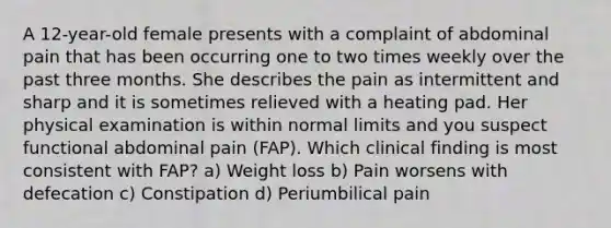 A 12-year-old female presents with a complaint of abdominal pain that has been occurring one to two times weekly over the past three months. She describes the pain as intermittent and sharp and it is sometimes relieved with a heating pad. Her physical examination is within normal limits and you suspect functional abdominal pain (FAP). Which clinical finding is most consistent with FAP? a) Weight loss b) Pain worsens with defecation c) Constipation d) Periumbilical pain