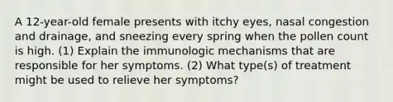 A 12-year-old female presents with itchy eyes, nasal congestion and drainage, and sneezing every spring when the pollen count is high. (1) Explain the immunologic mechanisms that are responsible for her symptoms. (2) What type(s) of treatment might be used to relieve her symptoms?