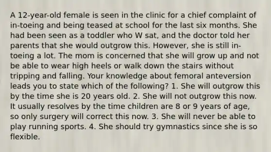 A 12-year-old female is seen in the clinic for a chief complaint of in-toeing and being teased at school for the last six months. She had been seen as a toddler who W sat, and the doctor told her parents that she would outgrow this. However, she is still in-toeing a lot. The mom is concerned that she will grow up and not be able to wear high heels or walk down the stairs without tripping and falling. Your knowledge about femoral anteversion leads you to state which of the following? 1. She will outgrow this by the time she is 20 years old. 2. She will not outgrow this now. It usually resolves by the time children are 8 or 9 years of age, so only surgery will correct this now. 3. She will never be able to play running sports. 4. She should try gymnastics since she is so flexible.