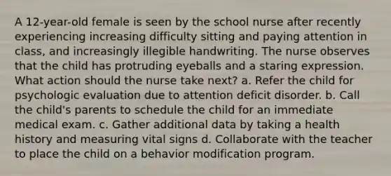 A 12-year-old female is seen by the school nurse after recently experiencing increasing difficulty sitting and paying attention in class, and increasingly illegible handwriting. The nurse observes that the child has protruding eyeballs and a staring expression. What action should the nurse take next? a. Refer the child for psychologic evaluation due to attention deficit disorder. b. Call the child's parents to schedule the child for an immediate medical exam. c. Gather additional data by taking a health history and measuring vital signs d. Collaborate with the teacher to place the child on a behavior modification program.