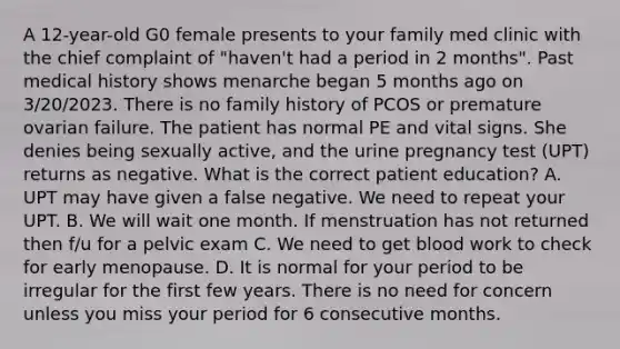 A 12-year-old G0 female presents to your family med clinic with the chief complaint of "haven't had a period in 2 months". Past medical history shows menarche began 5 months ago on 3/20/2023. There is no family history of PCOS or premature ovarian failure. The patient has normal PE and vital signs. She denies being sexually active, and the urine pregnancy test (UPT) returns as negative. What is the correct patient education? A. UPT may have given a false negative. We need to repeat your UPT. B. We will wait one month. If menstruation has not returned then f/u for a pelvic exam C. We need to get blood work to check for early menopause. D. It is normal for your period to be irregular for the first few years. There is no need for concern unless you miss your period for 6 consecutive months.