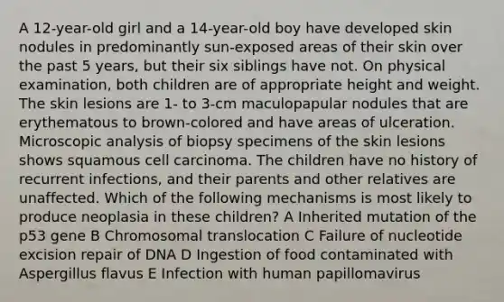 A 12-year-old girl and a 14-year-old boy have developed skin nodules in predominantly sun-exposed areas of their skin over the past 5 years, but their six siblings have not. On physical examination, both children are of appropriate height and weight. The skin lesions are 1- to 3-cm maculopapular nodules that are erythematous to brown-colored and have areas of ulceration. Microscopic analysis of biopsy specimens of the skin lesions shows squamous cell carcinoma. The children have no history of recurrent infections, and their parents and other relatives are unaffected. Which of the following mechanisms is most likely to produce neoplasia in these children? A Inherited mutation of the p53 gene B Chromosomal translocation C Failure of nucleotide excision repair of DNA D Ingestion of food contaminated with Aspergillus flavus E Infection with human papillomavirus