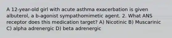 A 12-year-old girl with acute asthma exacerbation is given albuterol, a b-agonist sympathomimetic agent. 2. What ANS receptor does this medication target? A) Nicotinic B) Muscarinic C) alpha adrenergic D) beta adrenergic