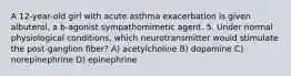 A 12-year-old girl with acute asthma exacerbation is given albuterol, a b-agonist sympathomimetic agent. 5. Under normal physiological conditions, which neurotransmitter would stimulate the post-ganglion fiber? A) acetylcholine B) dopamine C) norepinephrine D) epinephrine