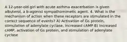 A 12-year-old girl with acute asthma exacerbation is given albuterol, a b-agonist sympathomimetic agent. 4. What is the mechanism of action when these receptors are stimulated in the correct sequence of events? A) Activation of Gs protein, stimulation of adenylate cyclase, increased cAMP B) Increased cAMP, activation of Gs protein, and stimulation of adenylate cyclase