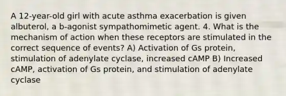 A 12-year-old girl with acute asthma exacerbation is given albuterol, a b-agonist sympathomimetic agent. 4. What is the mechanism of action when these receptors are stimulated in the correct sequence of events? A) Activation of Gs protein, stimulation of adenylate cyclase, increased cAMP B) Increased cAMP, activation of Gs protein, and stimulation of adenylate cyclase